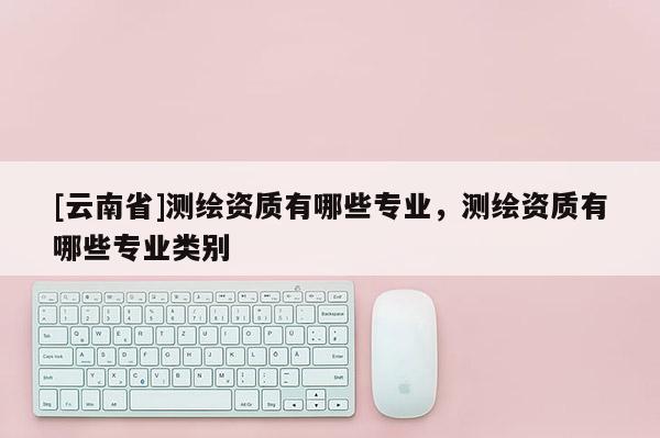 [云南省]測繪資質(zhì)有哪些專業(yè)，測繪資質(zhì)有哪些專業(yè)類別