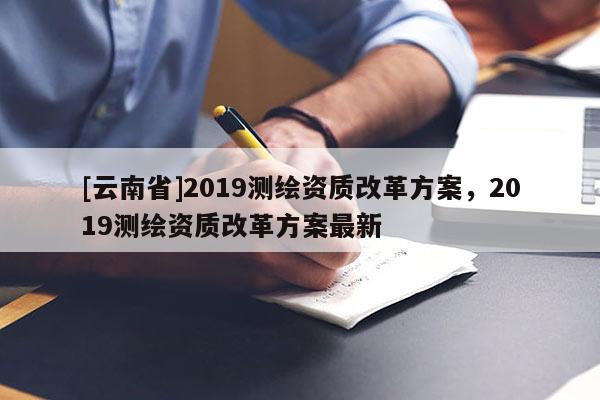 [云南省]2019測繪資質改革方案，2019測繪資質改革方案最新