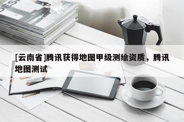 [云南省]騰訊獲得地圖甲級測繪資質，騰訊地圖測試