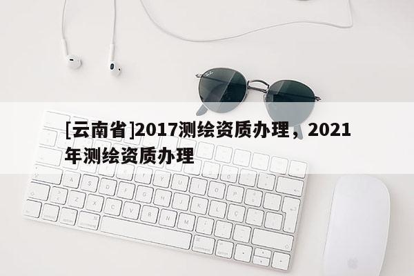 [云南省]2017測繪資質辦理，2021年測繪資質辦理