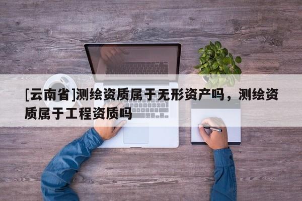[云南省]測繪資質屬于無形資產嗎，測繪資質屬于工程資質嗎