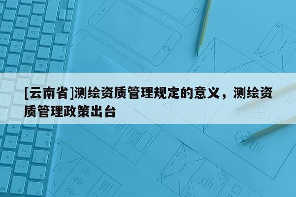 [云南省]測繪資質管理規定的意義，測繪資質管理政策出臺