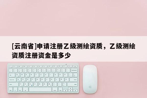 [云南省]申請注冊乙級測繪資質，乙級測繪資質注冊資金是多少