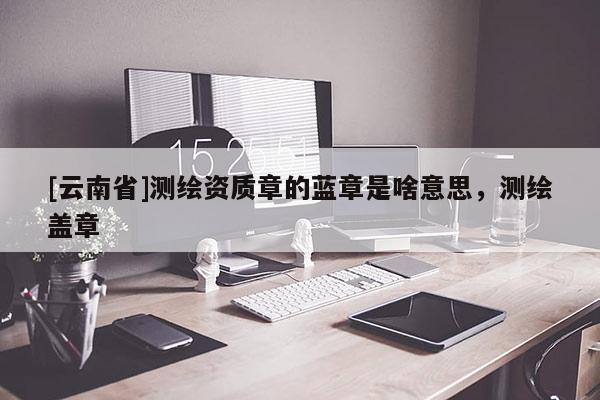 [云南省]測繪資質(zhì)章的藍章是啥意思，測繪蓋章