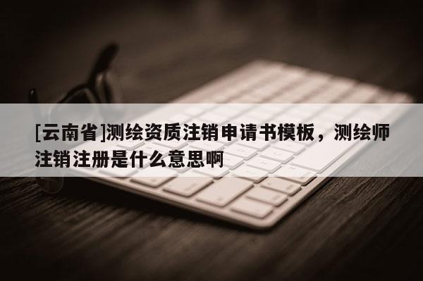 [云南省]測繪資質(zhì)注銷申請書模板，測繪師注銷注冊是什么意思啊