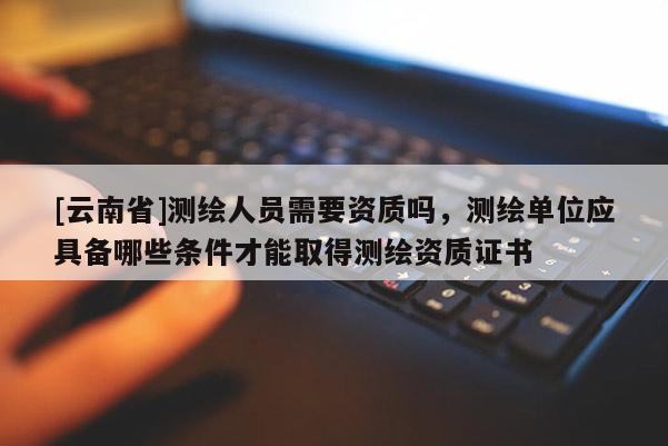 [云南省]測繪人員需要資質嗎，測繪單位應具備哪些條件才能取得測繪資質證書