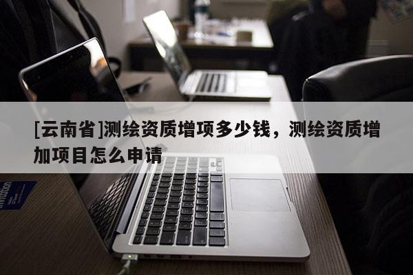 [云南省]測繪資質增項多少錢，測繪資質增加項目怎么申請