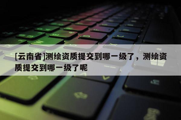 [云南省]測繪資質(zhì)提交到哪一級了，測繪資質(zhì)提交到哪一級了呢
