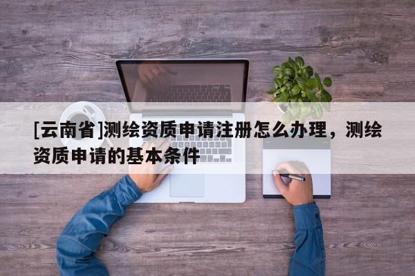 [云南省]測繪資質申請注冊怎么辦理，測繪資質申請的基本條件