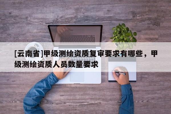 [云南省]甲級測繪資質(zhì)復(fù)審要求有哪些，甲級測繪資質(zhì)人員數(shù)量要求