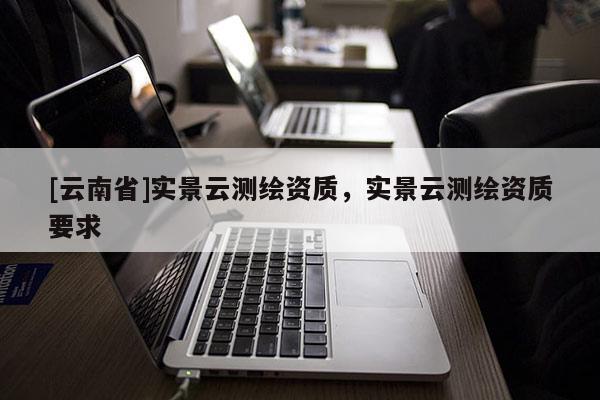 [云南省]實景云測繪資質，實景云測繪資質要求