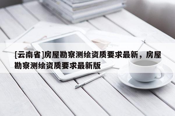 [云南省]房屋勘察測繪資質要求最新，房屋勘察測繪資質要求最新版