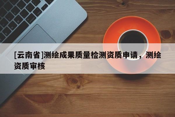 [云南省]測繪成果質量檢測資質申請，測繪資質審核
