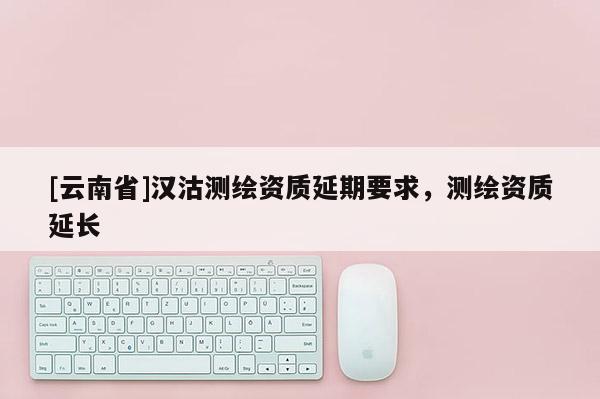 [云南省]漢沽測繪資質延期要求，測繪資質延長