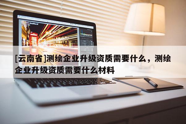 [云南省]測繪企業升級資質需要什么，測繪企業升級資質需要什么材料