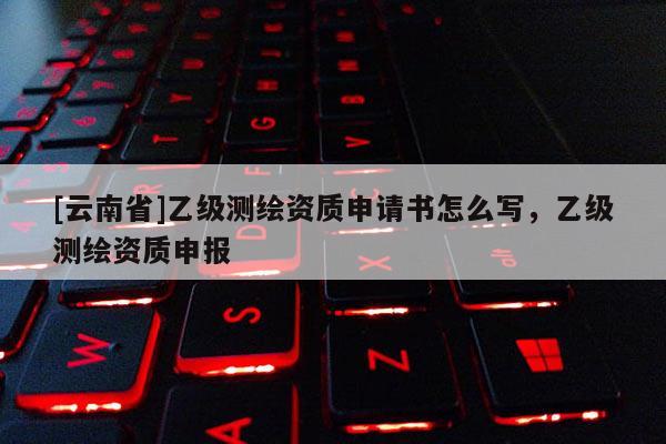 [云南省]乙級測繪資質申請書怎么寫，乙級測繪資質申報