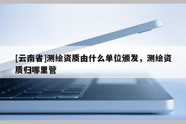 [云南省]測繪資質由什么單位頒發，測繪資質歸哪里管