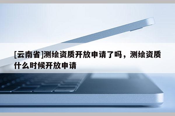 [云南省]測繪資質(zhì)開放申請了嗎，測繪資質(zhì)什么時候開放申請