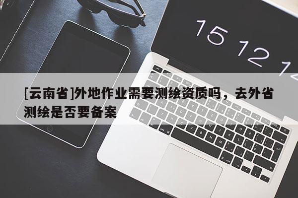 [云南省]外地作業需要測繪資質嗎，去外省測繪是否要備案