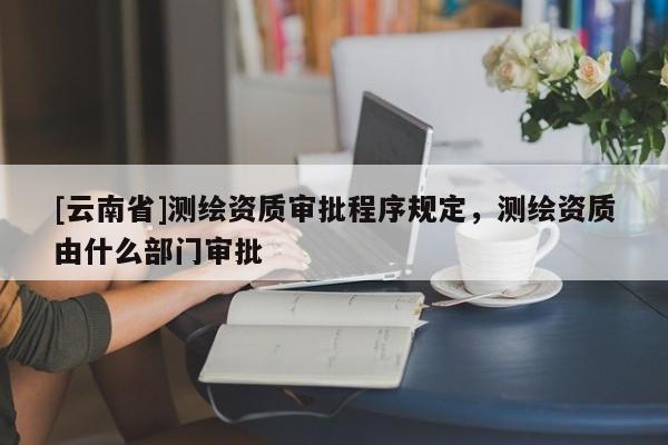 [云南省]測繪資質審批程序規定，測繪資質由什么部門審批