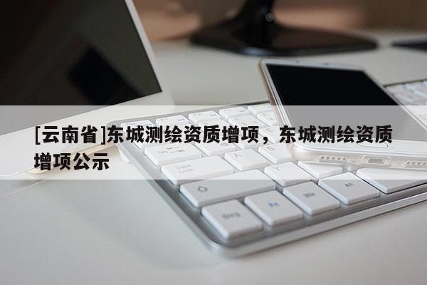 [云南省]東城測繪資質增項，東城測繪資質增項公示