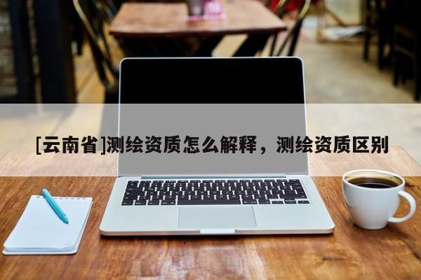 [云南省]測繪資質(zhì)怎么解釋，測繪資質(zhì)區(qū)別