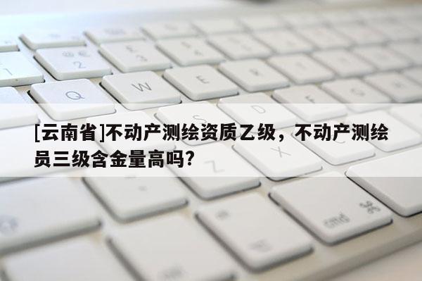 [云南省]不動產測繪資質乙級，不動產測繪員三級含金量高嗎?