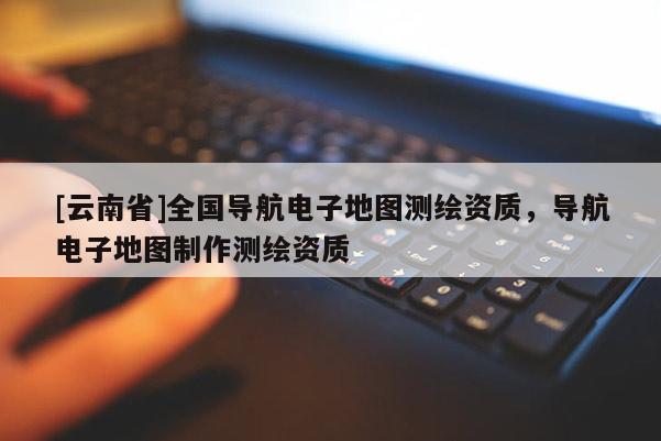 [云南省]全國導航電子地圖測繪資質(zhì)，導航電子地圖制作測繪資質(zhì)