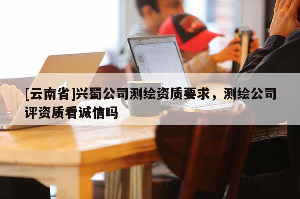 [云南省]興蜀公司測繪資質要求，測繪公司評資質看誠信嗎