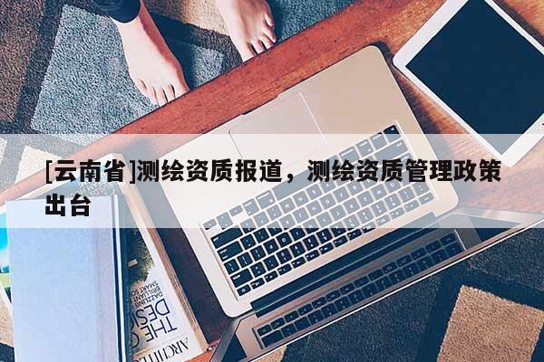 [云南省]測繪資質報道，測繪資質管理政策出臺