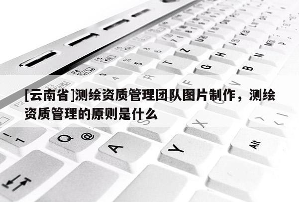 [云南省]測(cè)繪資質(zhì)管理團(tuán)隊(duì)圖片制作，測(cè)繪資質(zhì)管理的原則是什么
