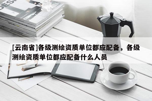 [云南省]各級(jí)測(cè)繪資質(zhì)單位都應(yīng)配備，各級(jí)測(cè)繪資質(zhì)單位都應(yīng)配備什么人員