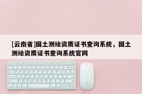[云南省]國土測繪資質證書查詢系統，國土測繪資質證書查詢系統官網