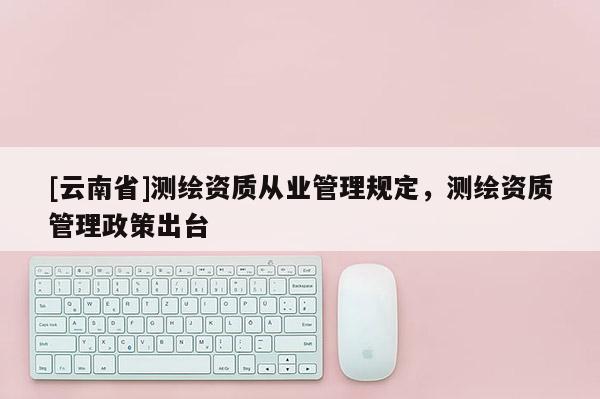[云南省]測繪資質從業管理規定，測繪資質管理政策出臺