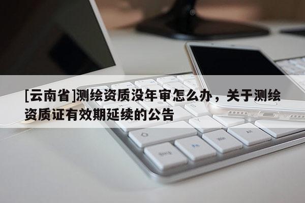 [云南省]測繪資質沒年審怎么辦，關于測繪資質證有效期延續的公告