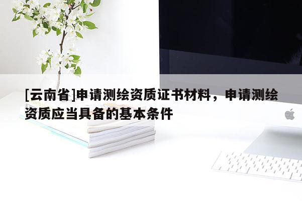 [云南省]申請測繪資質(zhì)證書材料，申請測繪資質(zhì)應(yīng)當(dāng)具備的基本條件