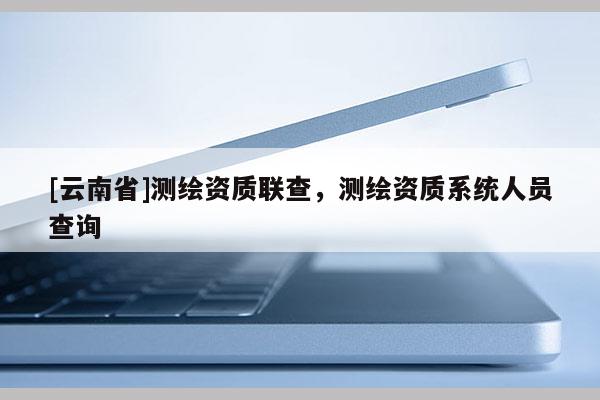 [云南省]測繪資質(zhì)聯(lián)查，測繪資質(zhì)系統(tǒng)人員查詢