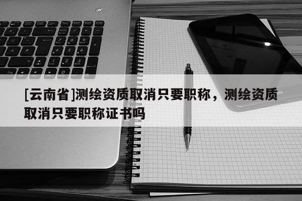 [云南省]測繪資質取消只要職稱，測繪資質取消只要職稱證書嗎