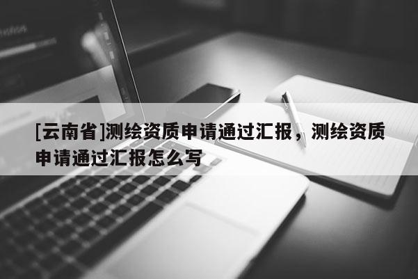 [云南省]測(cè)繪資質(zhì)申請(qǐng)通過(guò)匯報(bào)，測(cè)繪資質(zhì)申請(qǐng)通過(guò)匯報(bào)怎么寫(xiě)