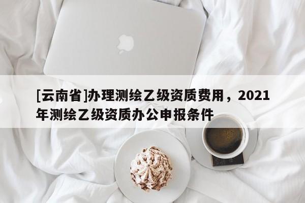 [云南省]辦理測(cè)繪乙級(jí)資質(zhì)費(fèi)用，2021年測(cè)繪乙級(jí)資質(zhì)辦公申報(bào)條件