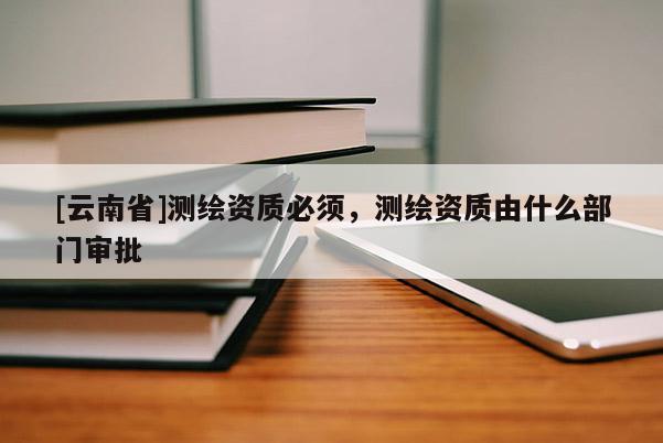 [云南省]測繪資質必須，測繪資質由什么部門審批