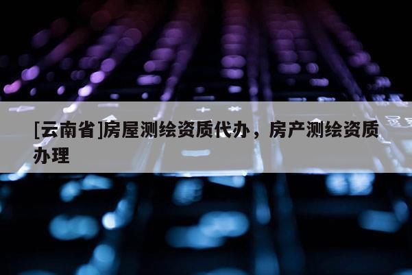 [云南省]房屋測(cè)繪資質(zhì)代辦，房產(chǎn)測(cè)繪資質(zhì)辦理