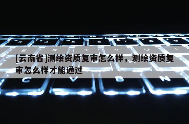 [云南省]測(cè)繪資質(zhì)復(fù)審怎么樣，測(cè)繪資質(zhì)復(fù)審怎么樣才能通過(guò)