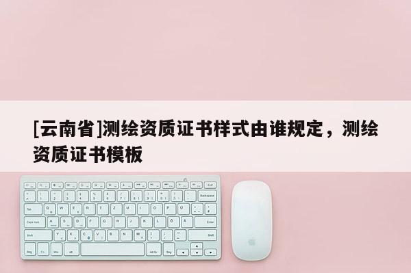 [云南省]測繪資質證書樣式由誰規定，測繪資質證書模板