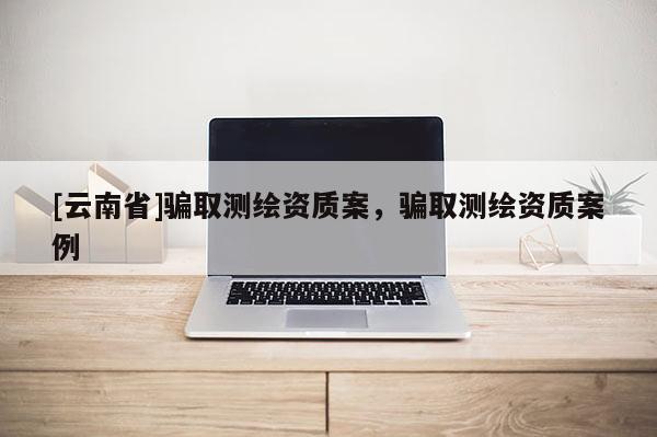 [云南省]騙取測繪資質(zhì)案，騙取測繪資質(zhì)案例