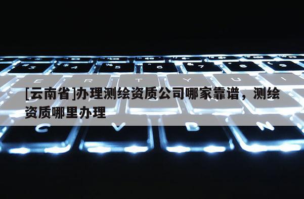 [云南省]辦理測繪資質(zhì)公司哪家靠譜，測繪資質(zhì)哪里辦理