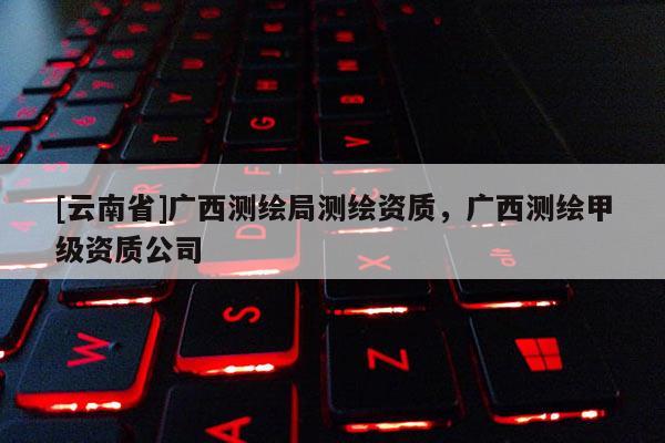 [云南省]廣西測繪局測繪資質，廣西測繪甲級資質公司