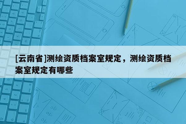 [云南省]測繪資質檔案室規定，測繪資質檔案室規定有哪些