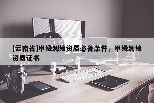 [云南省]甲級測繪資質(zhì)必備條件，甲級測繪資質(zhì)證書