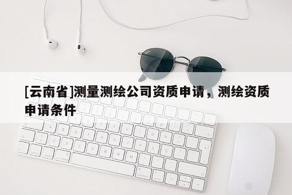 [云南省]測量測繪公司資質申請，測繪資質申請條件